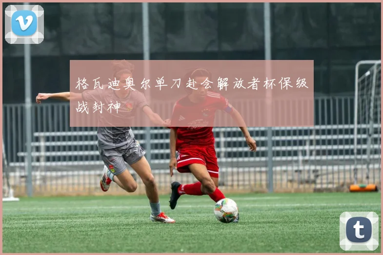 格瓦迪奥尔单刀赴会解放者杯保级战封神