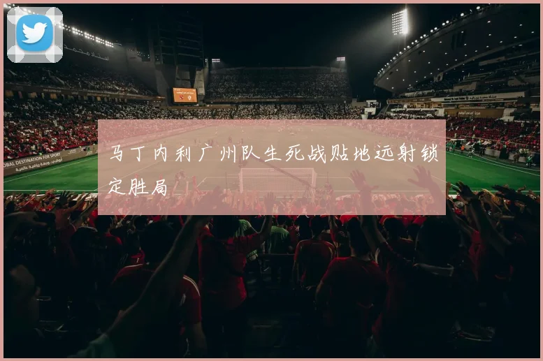 马丁内利广州队生死战贴地远射锁定胜局