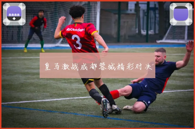 皇马激战成都蓉城精彩对决