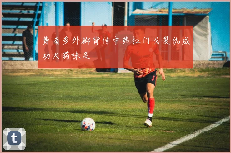 费南多外脚背传中弗拉门戈复仇成功火药味足
