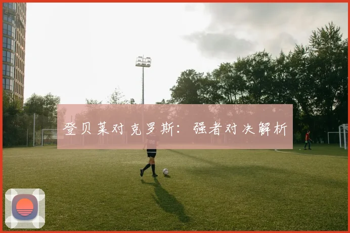 登贝莱对克罗斯：强者对决解析