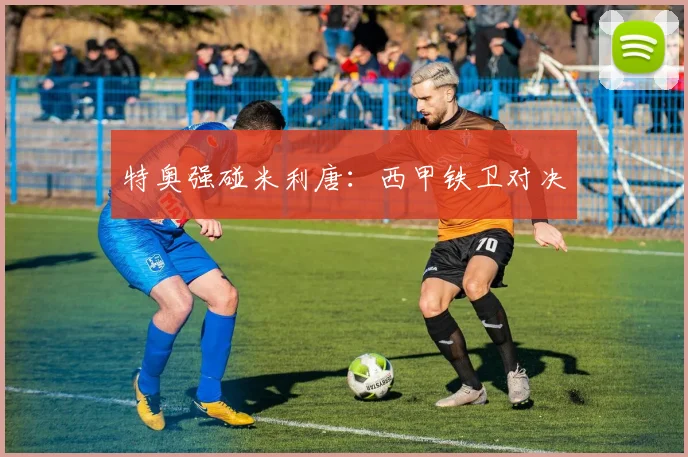 特奥强碰米利唐：西甲铁卫对决