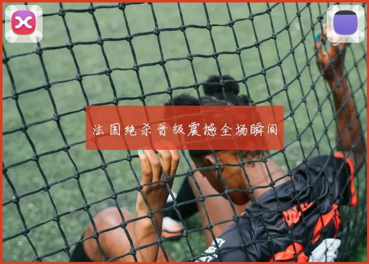 法国绝杀晋级震撼全场瞬间