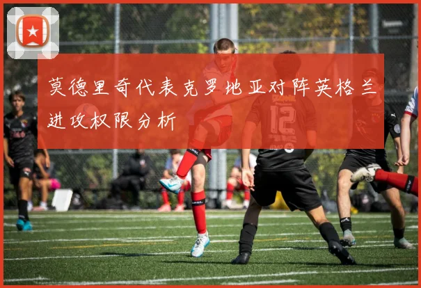 莫德里奇代表克罗地亚对阵英格兰进攻权限分析