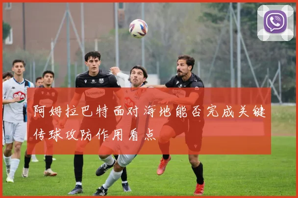 阿姆拉巴特面对海地能否完成关键传球攻防作用看点