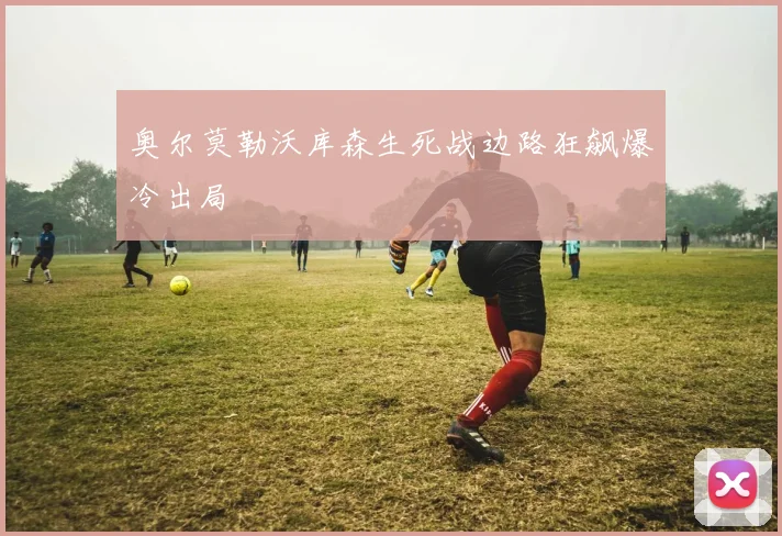 奥尔莫勒沃库森生死战边路狂飙爆冷出局