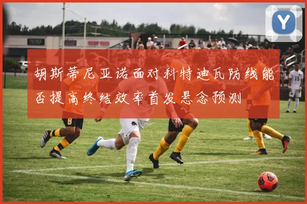 胡斯蒂尼亚诺面对科特迪瓦防线能否提高终结效率首发悬念预测