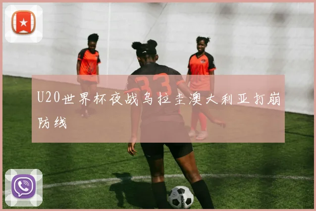 U20世界杯夜战乌拉圭澳大利亚打崩防线