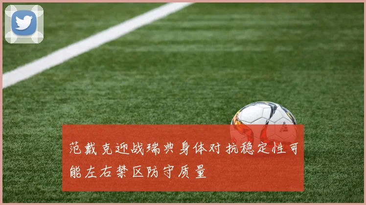 范戴克迎战瑞典身体对抗稳定性可能左右禁区防守质量