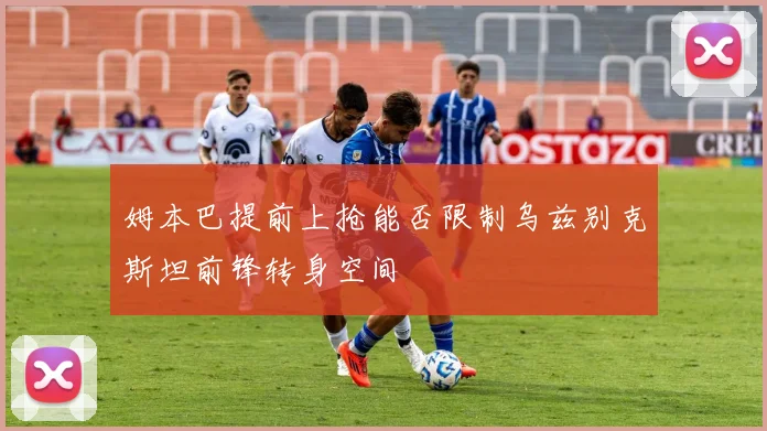 姆本巴提前上抢能否限制乌兹别克斯坦前锋转身空间