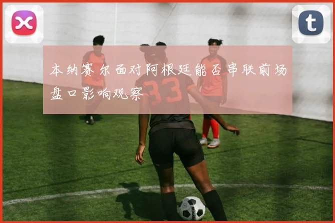 本纳赛尔面对阿根廷能否串联前场盘口影响观察