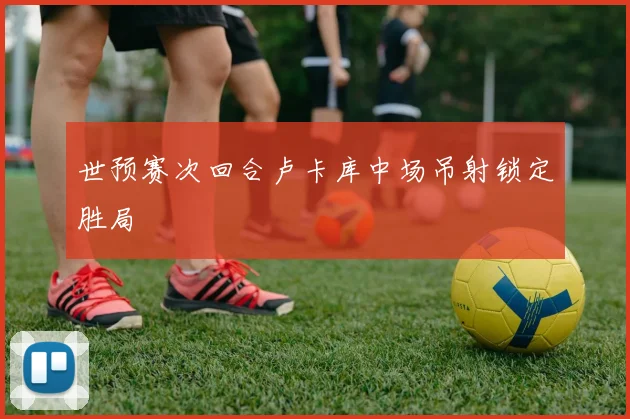 世预赛次回合卢卡库中场吊射锁定胜局