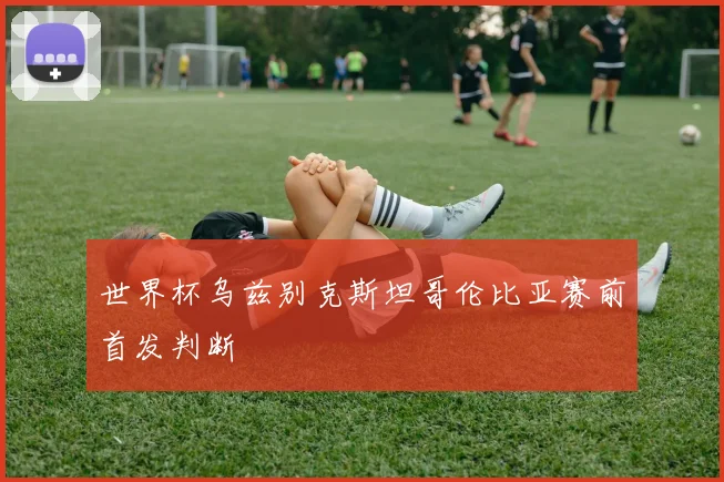 世界杯乌兹别克斯坦哥伦比亚赛前首发判断