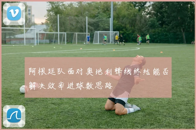 阿根廷队面对奥地利锋线终结能否解决效率进球数思路