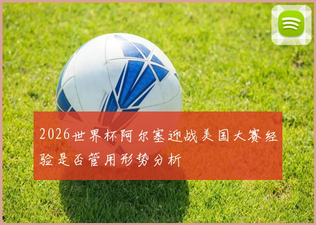 2026世界杯阿尔塞迎战美国大赛经验是否管用形势分析