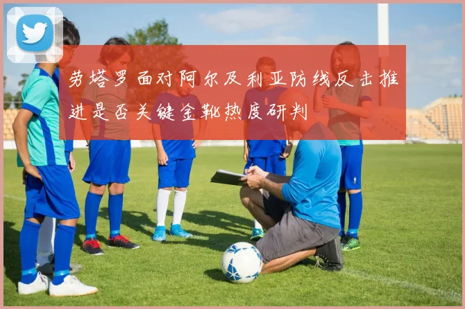 劳塔罗面对阿尔及利亚防线反击推进是否关键金靴热度研判