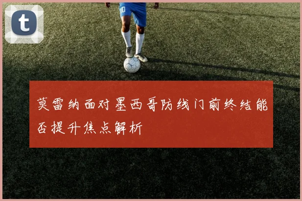 莫雷纳面对墨西哥防线门前终结能否提升焦点解析