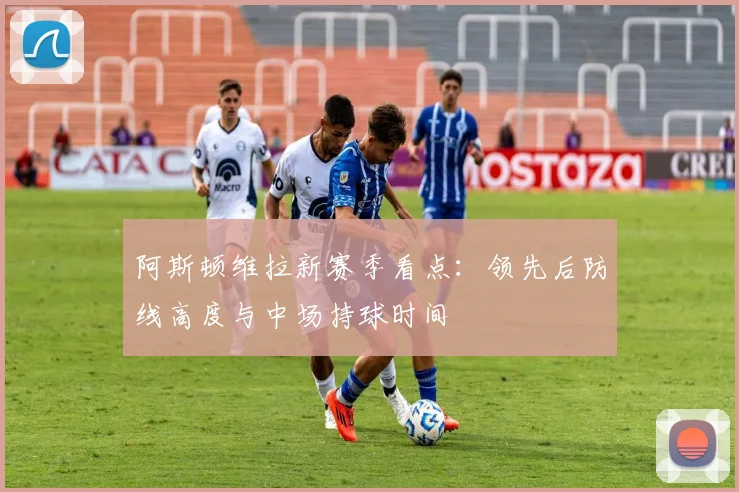阿斯顿维拉新赛季看点：领先后防线高度与中场持球时间
