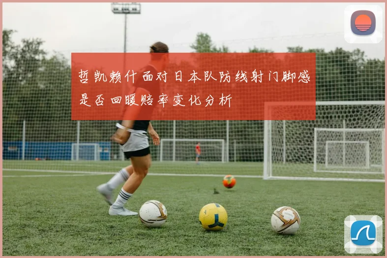 哲凯赖什面对日本队防线射门脚感是否回暖赔率变化分析