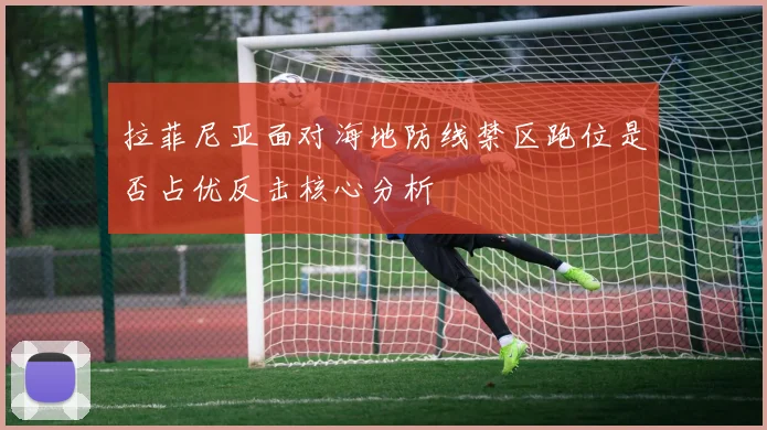 拉菲尼亚面对海地防线禁区跑位是否占优反击核心分析
