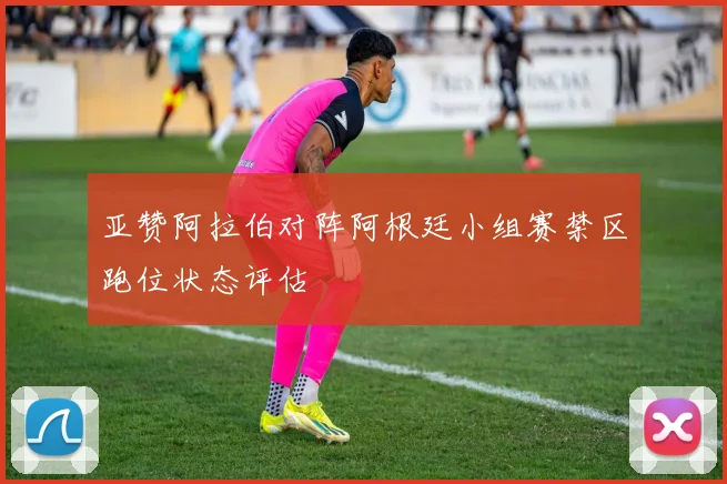 亚赞阿拉伯对阵阿根廷小组赛禁区跑位状态评估