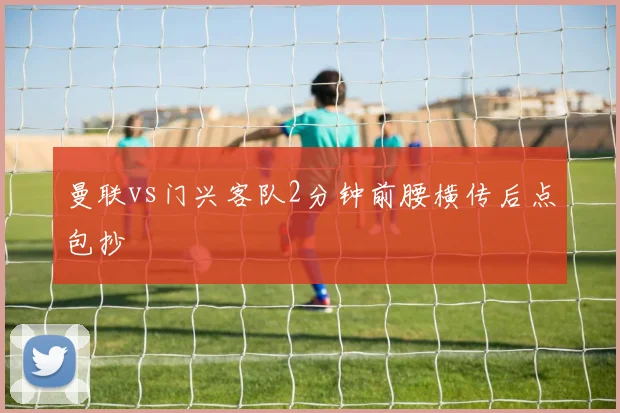 曼联vs门兴客队2分钟前腰横传后点包抄