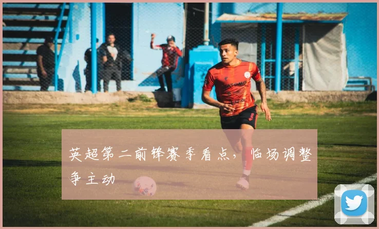 英超第二前锋赛季看点，临场调整争主动