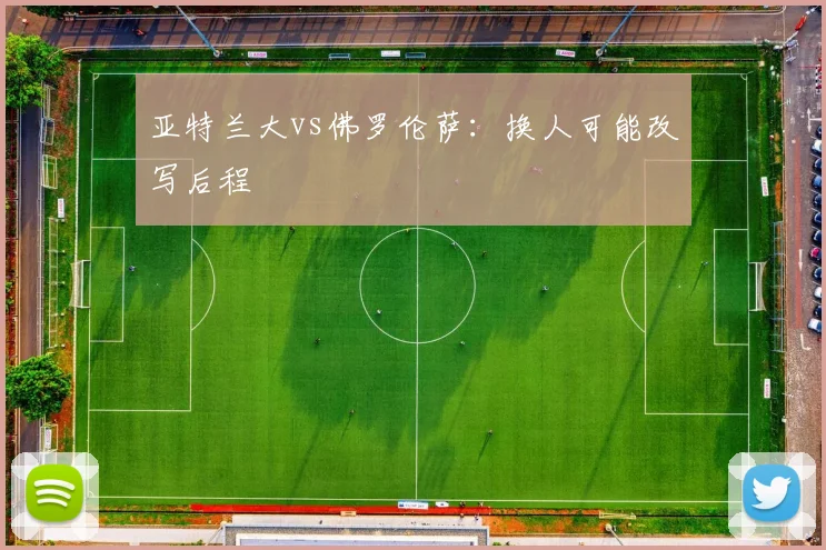 亚特兰大vs佛罗伦萨：换人可能改写后程