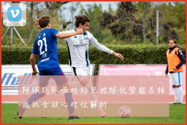 阿根廷队面对约旦控球优势能否转成机会核心对位解析