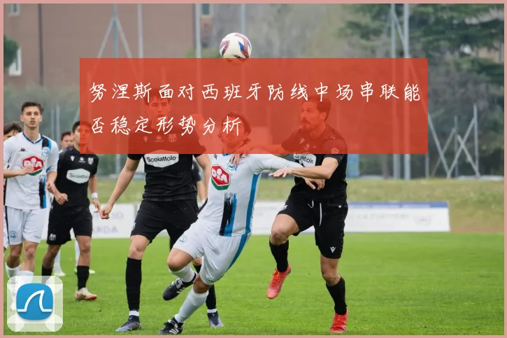 努涅斯面对西班牙防线中场串联能否稳定形势分析