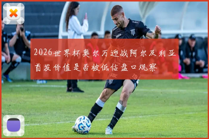 2026世界杯奥尔万迎战阿尔及利亚首发价值是否被低估盘口观察