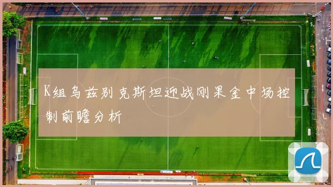 K组乌兹别克斯坦迎战刚果金中场控制前瞻分析