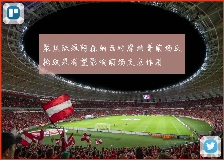 聚焦欧冠阿森纳面对摩纳哥前场反抢效果有望影响前场支点作用