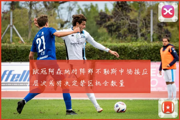 欧冠阿森纳对阵那不勒斯中场接应层次或将决定禁区机会数量