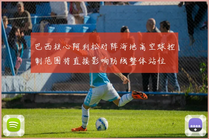 巴西核心阿利松对阵海地高空球控制范围将直接影响防线整体站位