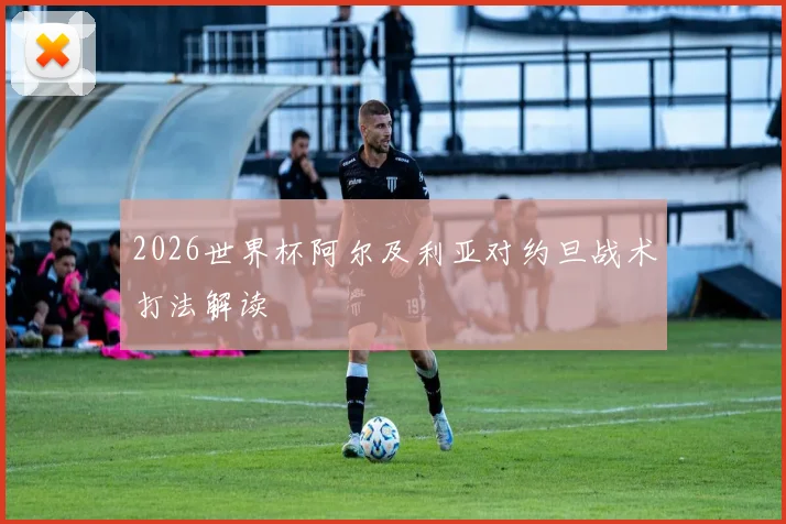 2026世界杯阿尔及利亚对约旦战术打法解读