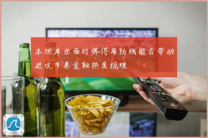 本坦库尔面对佛得角防线能否带动进攻节奏金靴热度梳理