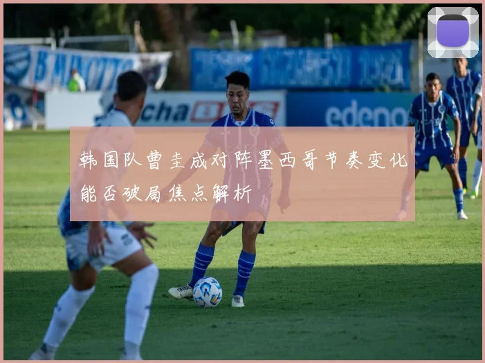 韩国队曹圭成对阵墨西哥节奏变化能否破局焦点解析